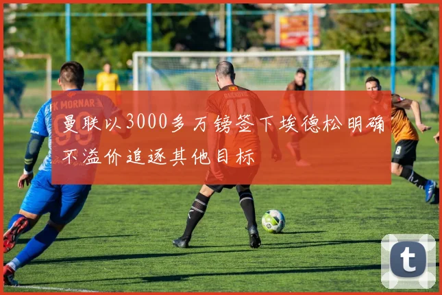 曼联以3000多万镑签下埃德松明确不溢价追逐其他目标