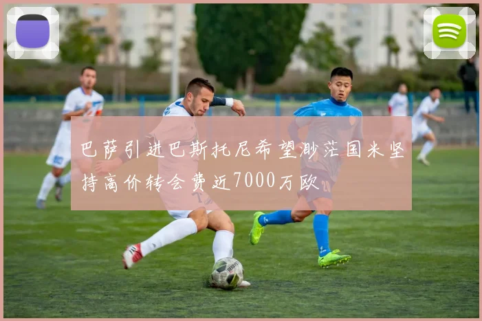 巴萨引进巴斯托尼希望渺茫国米坚持高价转会费近7000万欧