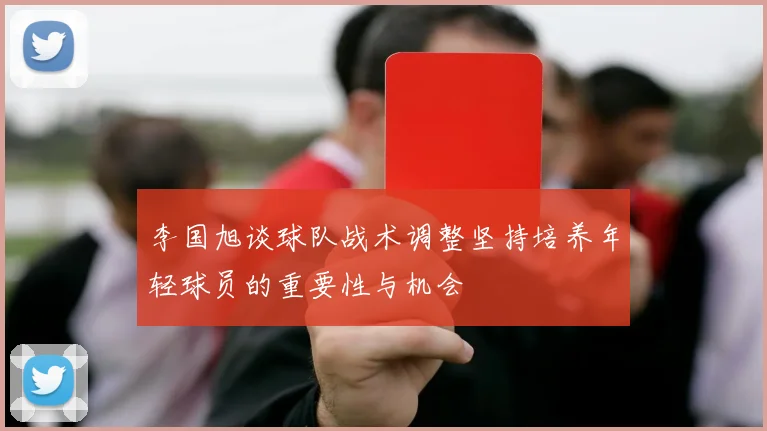 李国旭谈球队战术调整坚持培养年轻球员的重要性与机会