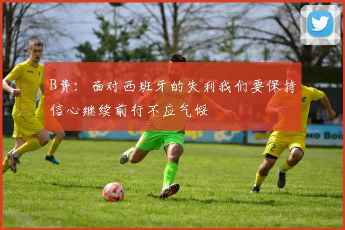 B费：面对西班牙的失利我们要保持信心继续前行不应气馁