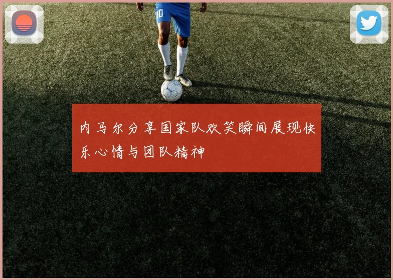 内马尔分享国家队欢笑瞬间展现快乐心情与团队精神