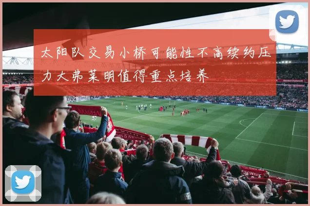 太阳队交易小桥可能性不高续约压力大弗莱明值得重点培养