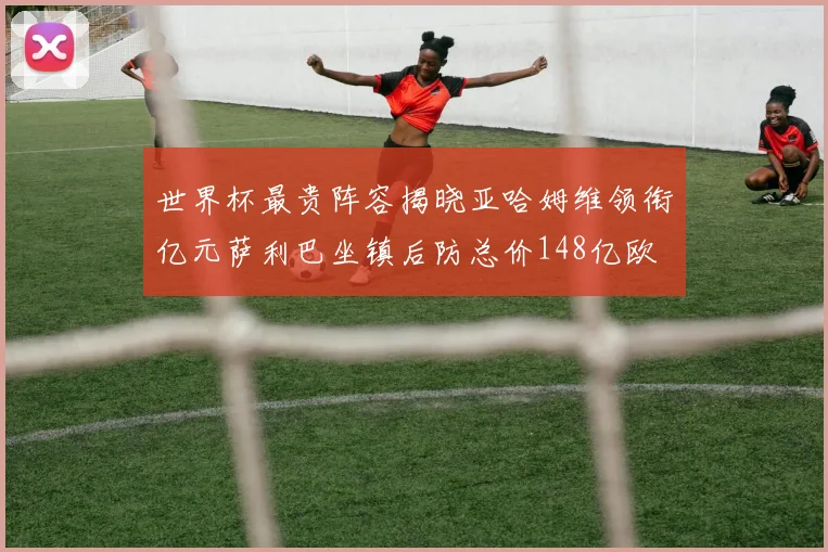 世界杯最贵阵容揭晓亚哈姆维领衔亿元萨利巴坐镇后防总价148亿欧