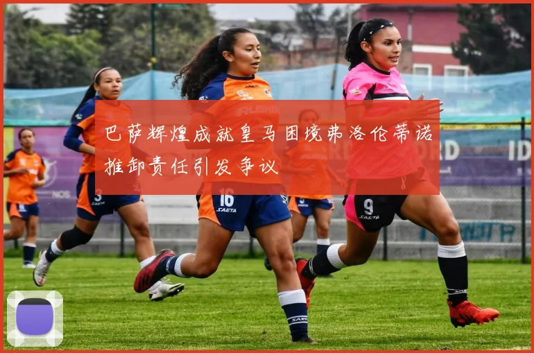 巴萨辉煌成就皇马困境弗洛伦蒂诺推卸责任引发争议