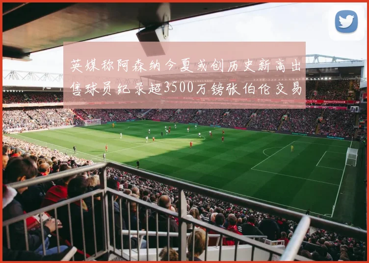 英媒称阿森纳今夏或创历史新高出售球员纪录超3500万镑张伯伦交易