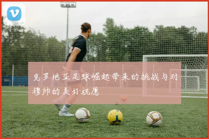 克罗地亚足球崛起带来的挑战与对穆帅的美好祝愿
