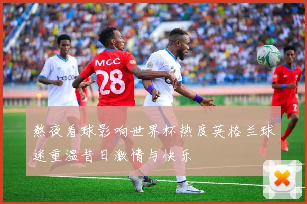 熬夜看球影响世界杯热度英格兰球迷重温昔日激情与快乐