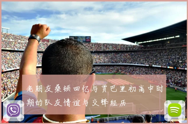老朋友桑顿回忆与贾巴里初高中时期的队友情谊与交锋经历