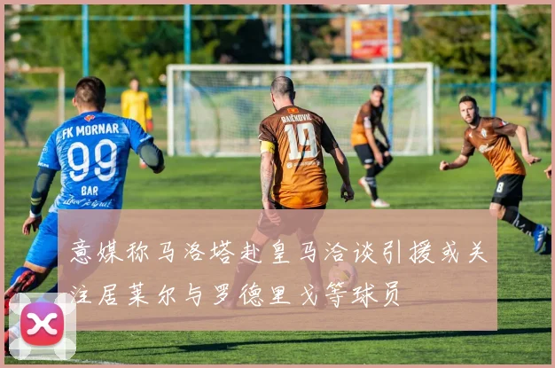 意媒称马洛塔赴皇马洽谈引援或关注居莱尔与罗德里戈等球员