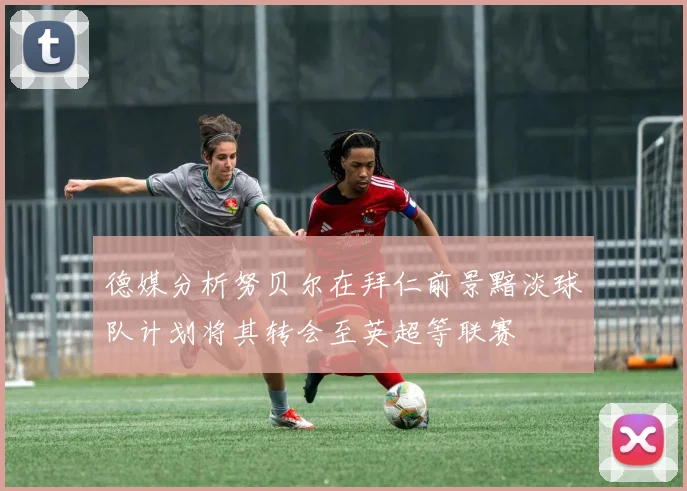 德媒分析努贝尔在拜仁前景黯淡球队计划将其转会至英超等联赛